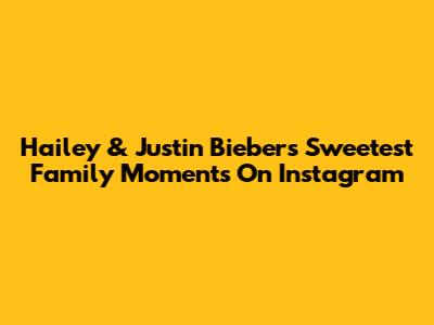 Hailey & Justin Bieber's Sweetest Family Moments On Instagram
