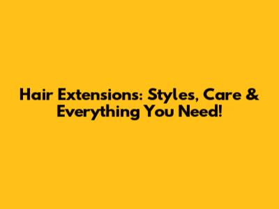 Hair Extensions: Styles, Care & Everything You Need!