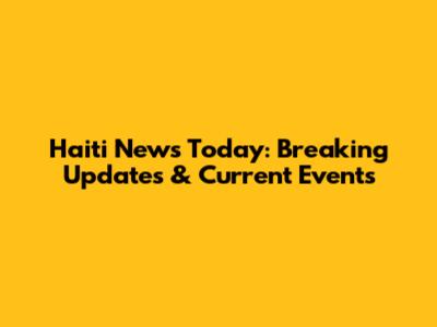 Haiti News Today: Breaking Updates & Current Events