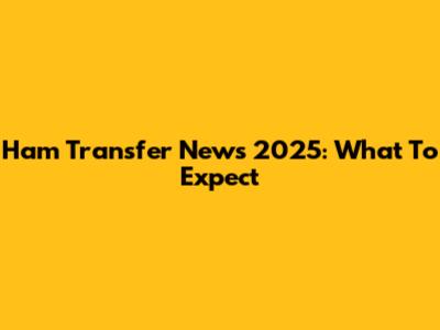Ham Transfer News 2025: What To Expect