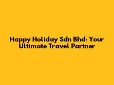 Happy Holiday Sdn Bhd: Your Ultimate Travel Partner