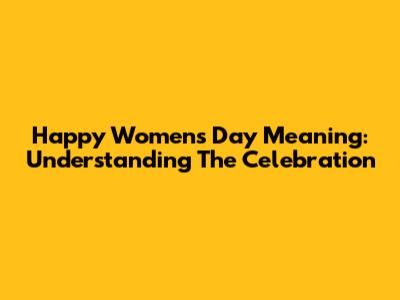 Happy Women's Day Meaning: Understanding The Celebration