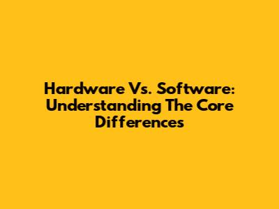 Hardware Vs. Software: Understanding The Core Differences