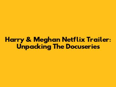 Harry & Meghan Netflix Trailer: Unpacking The Docuseries