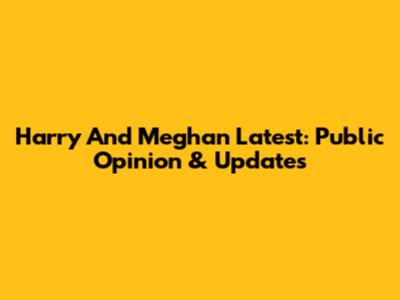 Harry And Meghan Latest: Public Opinion & Updates