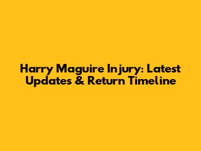 Harry Maguire Injury: Latest Updates & Return Timeline