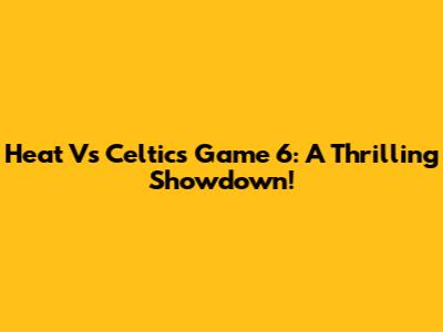 Heat Vs Celtics Game 6: A Thrilling Showdown!