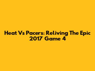 Heat Vs Pacers: Reliving The Epic 2017 Game 4