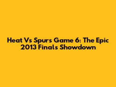 Heat Vs Spurs Game 6: The Epic 2013 Finals Showdown