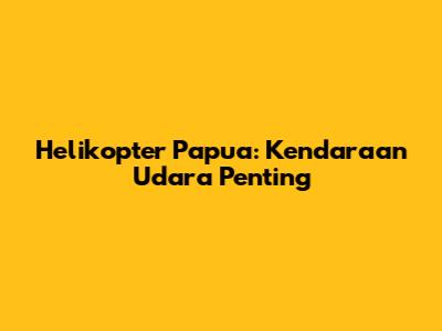 Helikopter Papua: Kendaraan Udara Penting