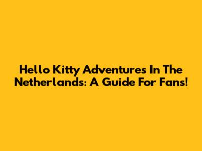 Hello Kitty Adventures In The Netherlands: A Guide For Fans!