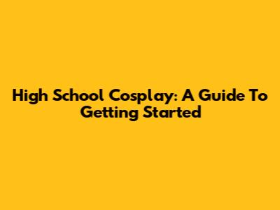High School Cosplay: A Guide To Getting Started