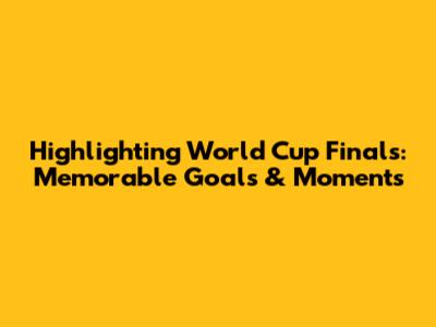 Highlighting World Cup Finals: Memorable Goals & Moments