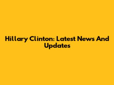 Hillary Clinton: Latest News And Updates