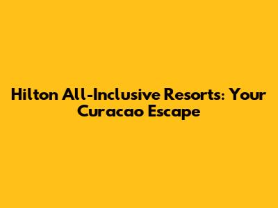 Hilton All-Inclusive Resorts: Your Curacao Escape