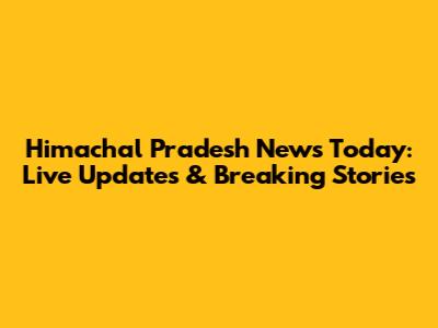 Himachal Pradesh News Today: Live Updates & Breaking Stories