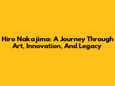 Hiro Nakajima: A Journey Through Art, Innovation, And Legacy
