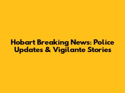 Hobart Breaking News: Police Updates & Vigilante Stories