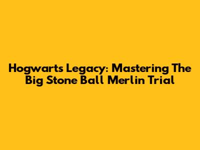 Hogwarts Legacy: Mastering The Big Stone Ball Merlin Trial