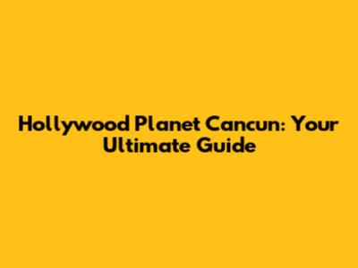Hollywood Planet Cancun: Your Ultimate Guide