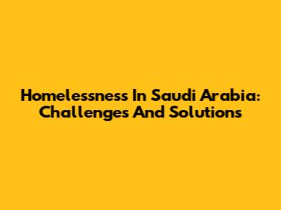 Homelessness In Saudi Arabia: Challenges And Solutions