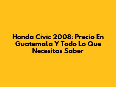 Honda Civic 2008: Precio En Guatemala Y Todo Lo Que Necesitas Saber