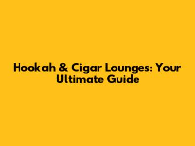 Hookah & Cigar Lounges: Your Ultimate Guide