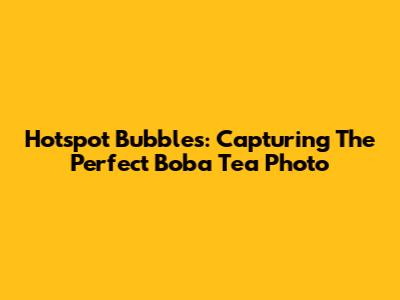 Hotspot Bubbles: Capturing The Perfect Boba Tea Photo