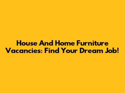 House And Home Furniture Vacancies: Find Your Dream Job!