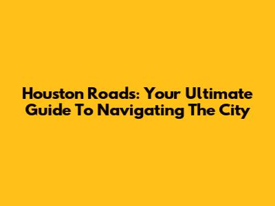 Houston Roads: Your Ultimate Guide To Navigating The City