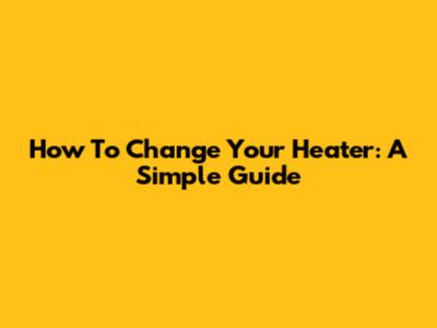 How To Change Your Heater: A Simple Guide