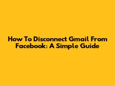 How To Disconnect Gmail From Facebook: A Simple Guide