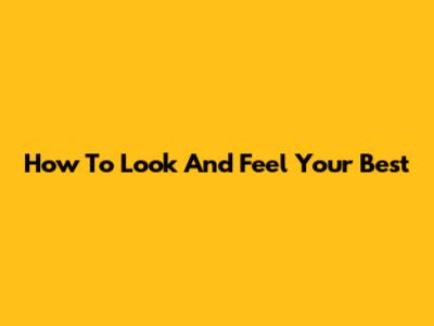 How To Look And Feel Your Best