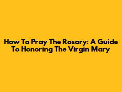 How To Pray The Rosary: A Guide To Honoring The Virgin Mary