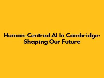 Human-Centred AI In Cambridge: Shaping Our Future