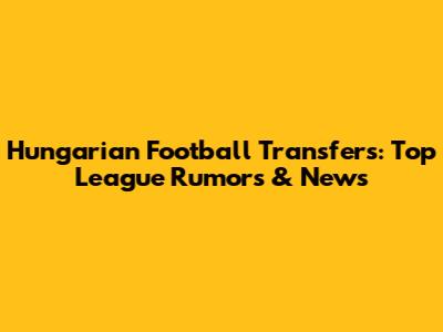 Hungarian Football Transfers: Top League Rumors & News