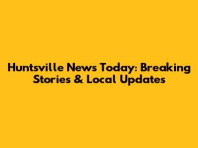Huntsville News Today: Breaking Stories & Local Updates