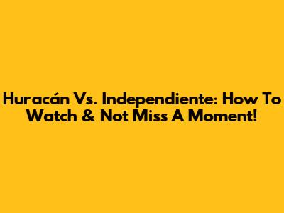 Huracán Vs. Independiente: How To Watch & Not Miss A Moment!