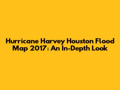 Hurricane Harvey Houston Flood Map 2017: An In-Depth Look