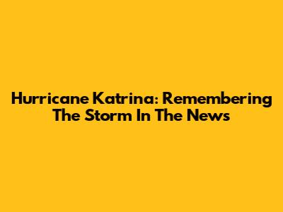 Hurricane Katrina: Remembering The Storm In The News