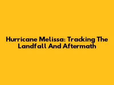 Hurricane Melissa: Tracking The Landfall And Aftermath