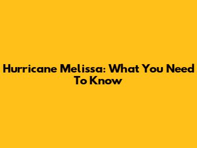 Hurricane Melissa: What You Need To Know