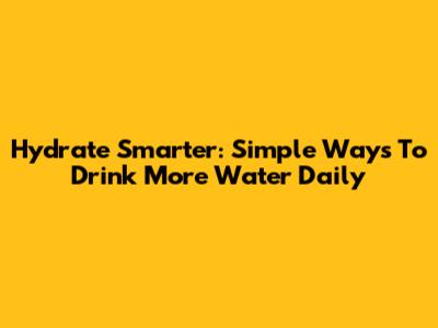 Hydrate Smarter: Simple Ways To Drink More Water Daily
