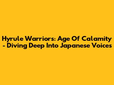 Hyrule Warriors: Age Of Calamity - Diving Deep Into Japanese Voices