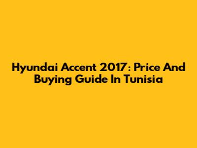 Hyundai Accent 2017: Price And Buying Guide In Tunisia