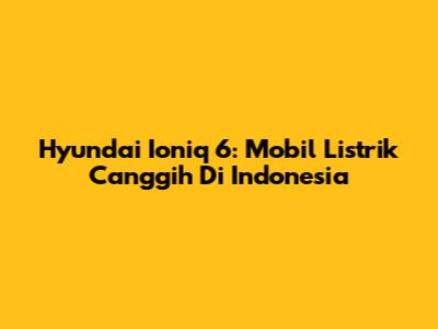 Hyundai Ioniq 6: Mobil Listrik Canggih Di Indonesia