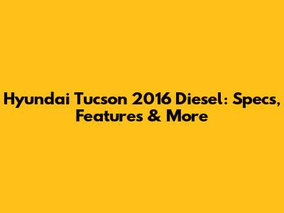Hyundai Tucson 2016 Diesel: Specs, Features & More