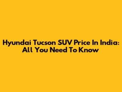 Hyundai Tucson SUV Price In India: All You Need To Know