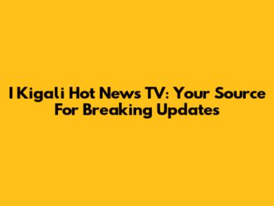 I Kigali Hot News TV: Your Source For Breaking Updates