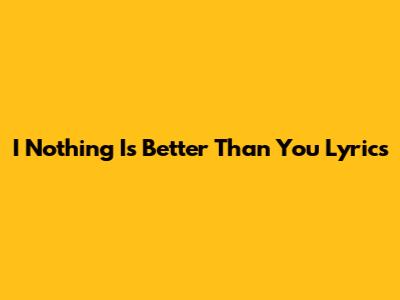 I Nothing Is Better Than You Lyrics